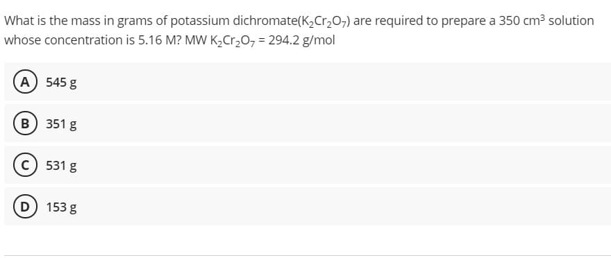 What is the mass in grams of potassium dichromate(K,Cr,0-) are required to prepare a 350 cm3 solution
whose concentration is 5.16 M? MW K,Cr,0, = 294.2 g/mol
(A) 545 g
B) 351 g
c) 531 g
D 153 g
