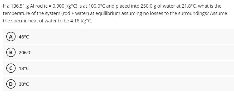 If a 136.51 g Al rod (c = 0.900 J/g°C) is at 100.0°C and placed into 250.0 g of water at 21.8°C, what is the
temperature of the system (rod + water) at equilibrium assuming no losses to the surroundings? Assume
the specific heat of water to be 4.18 J/g°C.
A 46°C
B) 206°C
18°C
D) 30°C
