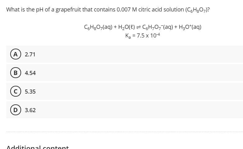 What is the pH of a grapefruit that contains 0.007 M citric acid solution (CH3O7)?
CGH3O,(aq) + H,O(t) = CH,0, (aq) + H3O*(aq)
K = 7.5 x 10-4
A 2.71
B) 4.54
(c) 5.35
D 3.62
Additional content
