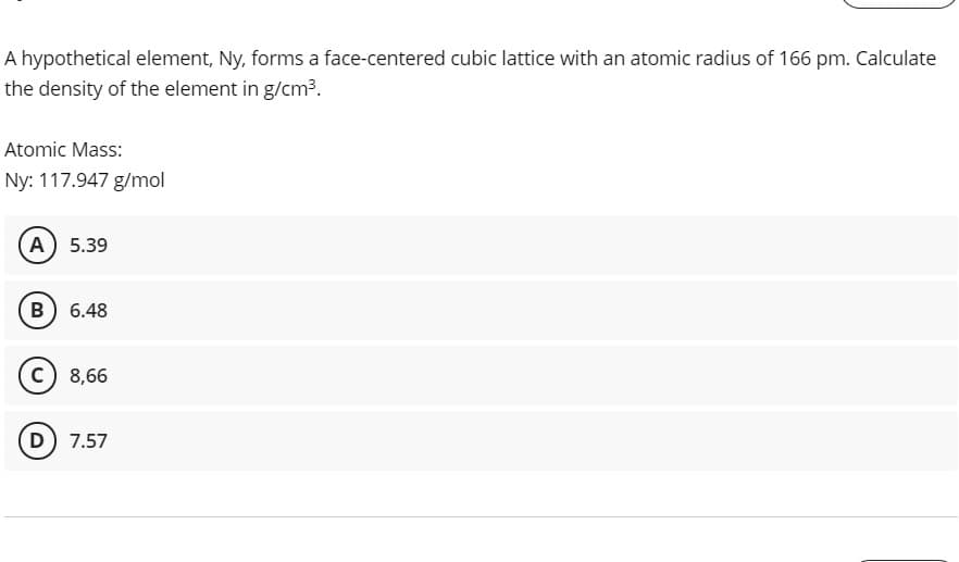 A hypothetical element, Ny, forms a face-centered cubic lattice with an atomic radius of 166 pm. Calculate
the density of the element in g/cm3.
Atomic Mass:
Ny: 117.947 g/mol
A 5.39
B) 6.48
c) 8,66
D 7.57
