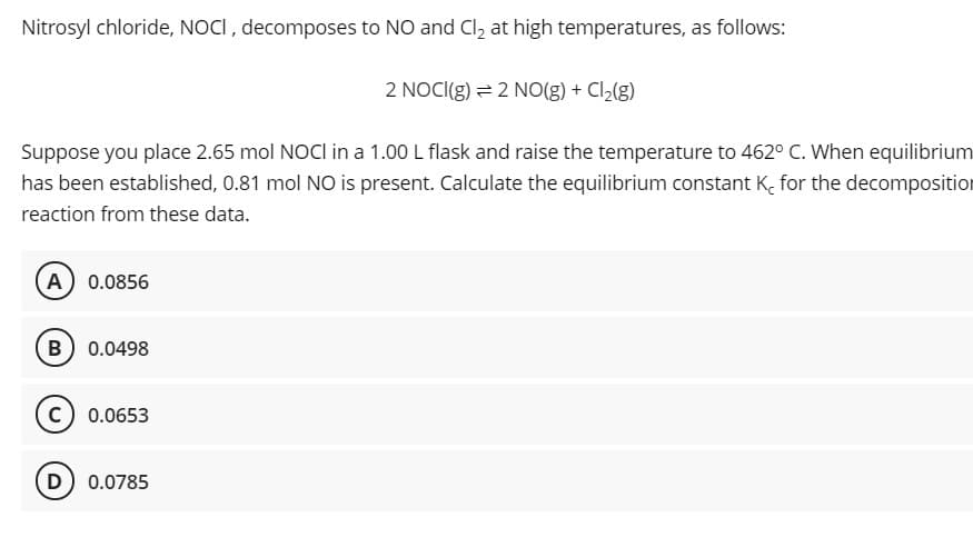 Nitrosyl chloride, NOCI, decomposes to NO and Cl2 at high temperatures, as follows:
2 NOCI(g) = 2 NO(g) + Cl,(g)
Suppose you place 2.65 mol NOCI in a 1.00 L flask and raise the temperature to 462° C. When equilibrium
has been established, 0.81 mol NO is present. Calculate the equilibrium constant K, for the decomposition
reaction from these data.
A 0.0856
B 0.0498
0.0653
D 0.0785
