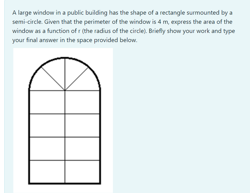 A large window in a public building has the shape of a rectangle surmounted by a
semi-circle. Given that the perimeter of the window is 4 m, express the area of the
window as a function of r (the radius of the circle). Briefly show your work and type
your final answer in the space provided below.
