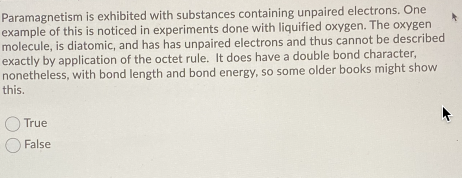 Paramagnetism is exhibited with substances containing unpaired electrons. One
example of this is noticed in experiments done with liquified oxygen. The oxygen
molecule, is diatomic, and has has unpaired electrons and thus cannot be described
exactly by application of the octet rule. It does have a double bond character,
nonetheless, with bond length and bond energy, so some older books might show
this.
True
False
