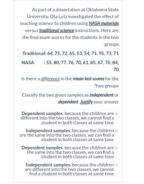 As part of a dissertation at Oklahoma State
University, Ota Lutz investigated the effect of
teaching science to children using NASA materials
versus traditional science instructions. Here are
the final exam scores for the students in the two
:groups
Traditional: 64, 75,72, 65, 53, 54, 71, 95, 73, 71
NASA
:55, 80, 77, 76, 70, 61, 85, 67, 70, 84,
70
Is there a difference in the mean test scores for the
?two groups
Classify the two given samples as independent or
dependent. Justify, your answer
Dependent samples, because the children are
different into the two classes, we cannot find a
.student in both classes at same time
Independent samples, because the children
are the same into the two classes, we can find a
.student in both classes at same time
Dependent samples, because the children areo
the same into the two classes, we can find a
.student in both classes at same time
Independent samples, because the children
are different into the two classes, we cannot
.find a student in both classes at same time
