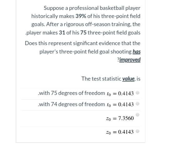 Suppose a professional basketball player
historically makes 39% of his three-point field
goals. After a rigorous off-season training, the
player makes 31 of his 75 three-point field goals
Does this represent significant evidence that the
player's three-point field goal shooting has
?improved
The test statistic value, is
.with 75 degrees of freedom to = 0.4143
.with 74 degrees of freedom fo = 0.4143
zo = 7.3560
zo = 0.4143
