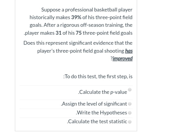 Suppose a professional basketball player
historically makes 39% of his three-point field
goals. After a rigorous off-season training, the
player makes 31 of his 75 three-point field goals
Does this represent significant evidence that the
player's three-point field goal shooting has
?improved
:To do this test, the first step, is
.Calculate the p-value
Assign the level of significanto
.Write the Hypotheses
.Calculate the test statistico
