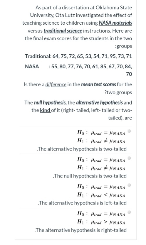 As part of a dissertation at Oklahoma State
University, Ota Lutz investigated the effect of
teaching science to children using NASA materials
versus traditional science instructions. Here are
the final exam scores for the students in the two
:groups
Traditional: 64, 75, 72, 65, 53, 54, 71, 95, 73, 71
NASA
:55, 80, 77, 76, 70, 61, 85, 67, 70, 84,
70
Is there a difference in the mean test scores for the
?two groups
The null hypothesis, the alternative hypothesis and
the kind of it (right- tailed, left- tailed or two-
tailed), are
Ho : Hirad = UNASA
H: Hirad # HN ASA
.The alternative hypothesis is two-tailed
Ho : Hırad = HNASA
H1: Hirad # HNASA
.The null hypothesis is two-tailed
Ho : Hirad = HNASA
H: Hirad < HN ASA
.The alternative hypothesis is left-tailed
Ho : Hirad = HNASA
H1: Hirad > HNASA
.The alternative hypothesis is right-tailed
