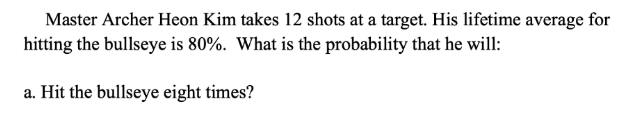 Master Archer Heon Kim takes 12 shots at a target. His lifetime average for
hitting the bullseye is 80%. What is the probability that he will:
a. Hit the bullseye eight times?
