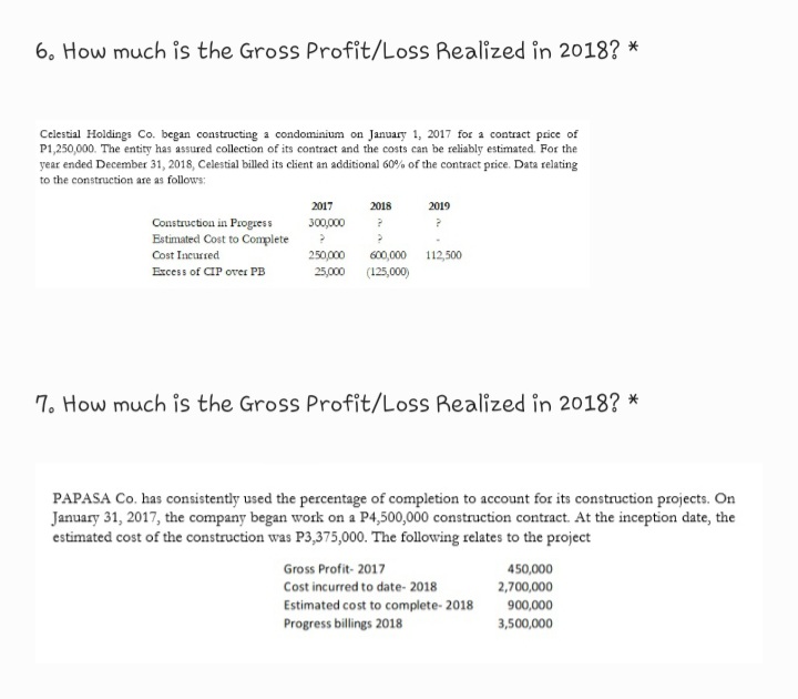 6. How much is the Gross Profit/Loss Realized in 2018? *
Celestial Holdings Co. began constructing a condominium on January 1, 2017 for a contract price of
P1,250,000. The entity has assured collection of its contract and the costs can be reliably estimated. For the
year ended December 31, 2018, Celestial billed its client an additional 60% of the contract price. Data relating
to the construction are as follows:
2017
2018
2019
Construction in Progess
Estimated Cost to Complete
Cost Incurred
300,000
250,000
600,000 112,500
Excess of CIP over PB
25,000 (125,000)
7. How much is the Gross Profit/Loss Realized in 2018? *
PAPASA Co. has consistently used the percentage of completion to account for its construction projects. On
January 31, 2017, the company began work on a P4,500,000 construction contract. At the inception date, the
estimated cost of the construction was P3,375,000. The following relates to the project
Gross Profit- 2017
450,000
Cost incurred to date- 2018
2,700,000
Estimated cost to complete- 2018
Progress billings 2018
900,000
3,500,000
