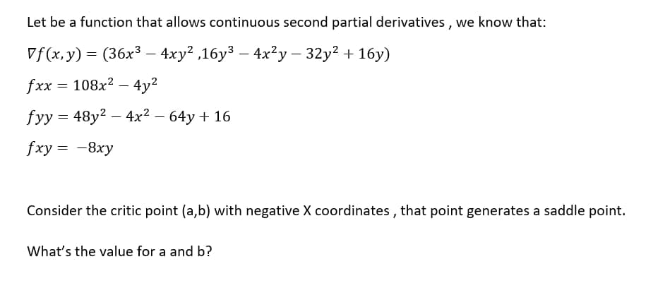 Let be a function that allows continuous second partial derivatives , we know that:
Vf(x,y) = (36x³ – 4xy² ,16y³ – 4x²y – 32y2 + 16y)
%3D
fxx %3D 108х? — 4у?
fyy = 48y? – 4x² – 64y + 16
fxу %3D —8ху
Consider the critic point (a,b) with negative X coordinates , that point generates a saddle point.
What's the value for a and b?
