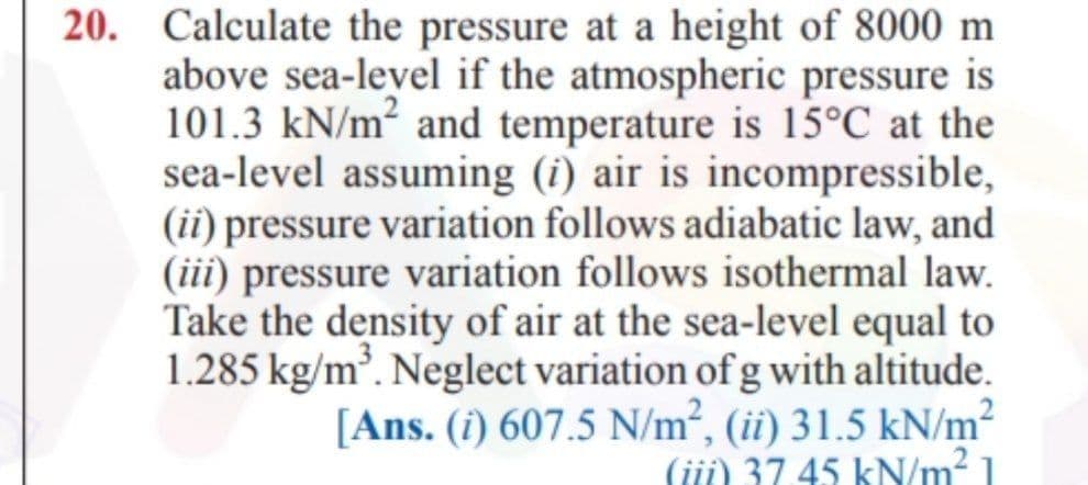 20. Calculate the pressure at a height of 8000 m
above sea-level if the atmospheric pressure is
101.3 kN/m² and temperature is 15°C at the
sea-level assuming (i) air is incompressible,
(ii) pressure variation follows adiabatic law, and
(iii) pressure variation follows isothermal law.
Take the density of air at the sea-level equal to
1.285 kg/m³. Neglect variation of gwith altitude.
[Ans. (i) 607.5 N/m², (ii) 31.5 kN/m²
(iji) 37 45 kN/m² 1
