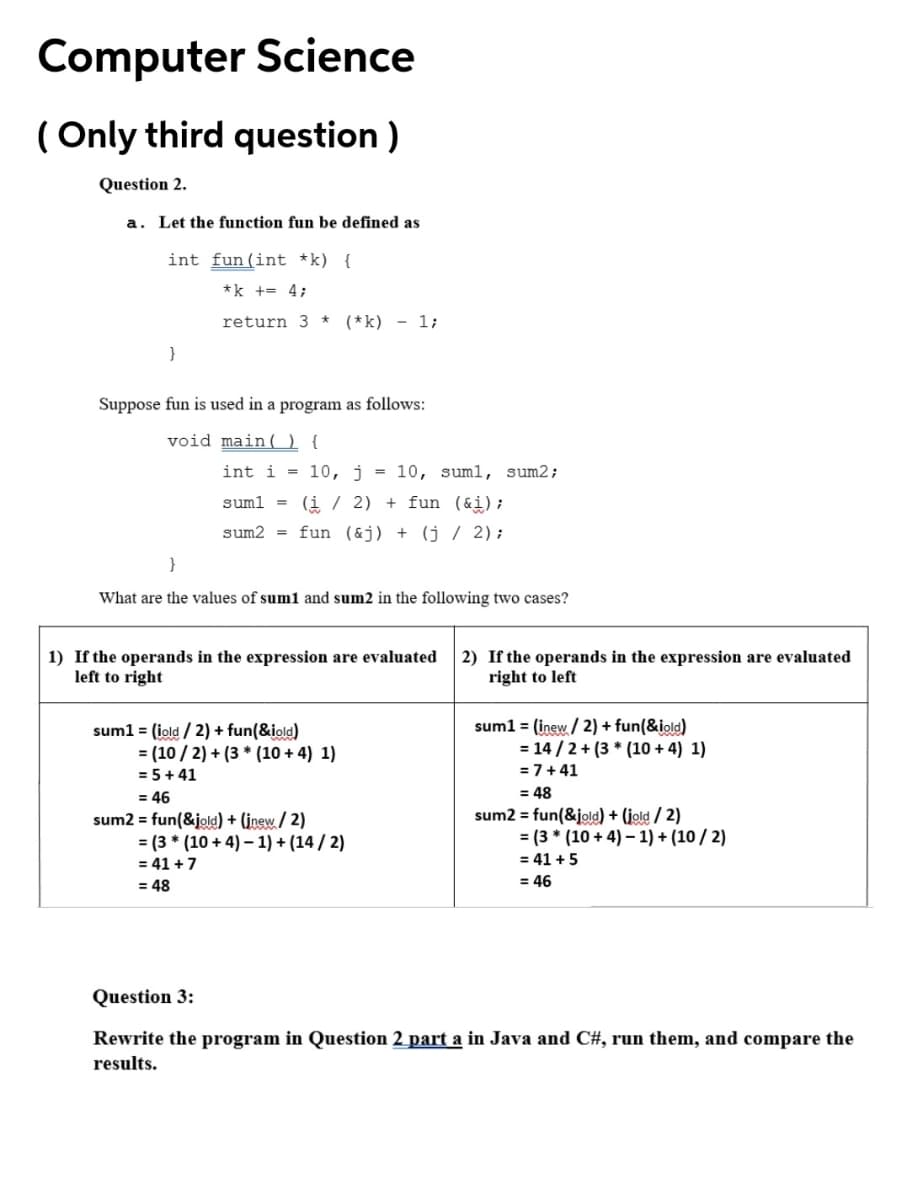 Computer Science
( Only third question )
Question 2.
a. Let the function fun be defined as
int fun(int *k) {
*k += 4;
return 3 * (*k) - 1;
Suppose fun is used in a program as follows:
void main(O{
int i = 10, j = 10, suml, sum2;
suml = (i / 2) + fun (&i);
sum2 = fun (&j) + (j / 2);
}
What are the values of sum1 and sum2 in the following two cases?
1) If the operands in the expression are evaluated
left to right
2) If the operands in the expression are evaluated
right to left
sum1 = (inew / 2) + fun(&iold)
= 14 / 2 + (3 * (10 + 4) 1)
sum1 = (iold / 2) + fun(&iold)
= (10 / 2) + (3 * (10 + 4) 1)
= 5+ 41
= 46
sum2 = fun(&jold) + (įnew / 2)
= (3 * (10 + 4) – 1) + (14 / 2)
= 7+41
= 48
sum2 = fun(&jold) + (jold / 2)
= (3 * (10 + 4) – 1) + (10 / 2)
= 41 +7
= 41 +5
= 48
= 46
Question 3:
Rewrite the program in Question 2 part a in Java and C#, run them, and compare the
results.
