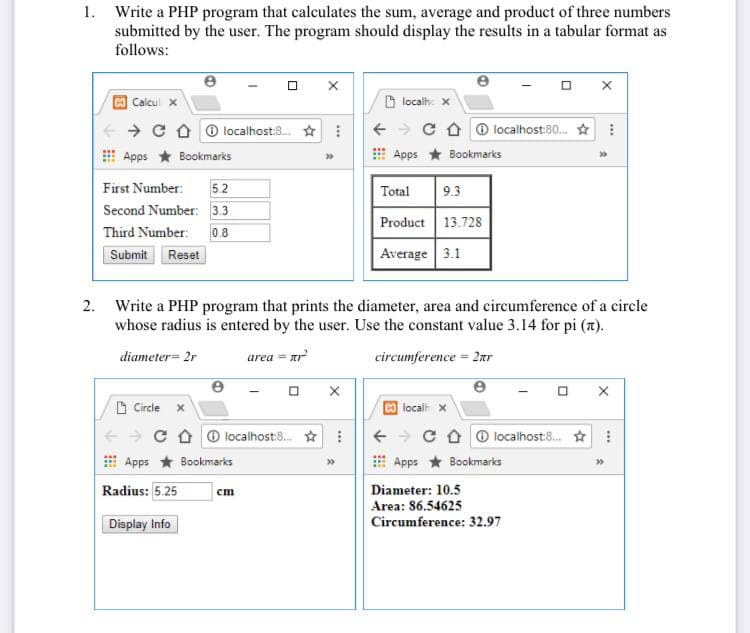 1. Write a PHP program that calculates the sum, average and product of three numbers
submitted by the user. The program should display the results in a tabular format as
follows:
Calcul x
6 localhe x
+ > C O 6 localhost:8. * :
C O O localhost:80. * :
Apps * Bookmarks
Apps * Bookmarks
5.2
Second Number: 3.3
First Number:
Total
9.3
Product 13.72s
Third Number:
0.8
Submit Reset
Average 3.1
Write a PHP program that prints the diameter, area and circumference of a circle
whose radius is entered by the user. Use the constant value 3.14 for pi (7).
2.
diameter= 2r
area = ar
circumference = 2ar
O Circle
localh x
+ > C O O localhost:8. * :
+ + C O O localhost:8. :
Apps * Bookmarks
Apps * Bookmarks
Radius: 5.25
Diameter: 10.5
Area: 86.54625
Circumference: 32.97
cm
Display Info
