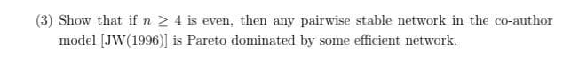 (3) Show that if n 2 4 is even, then any pairwise stable network in the co-author
model [JW(1996)] is Pareto dominated by some efficient network.
