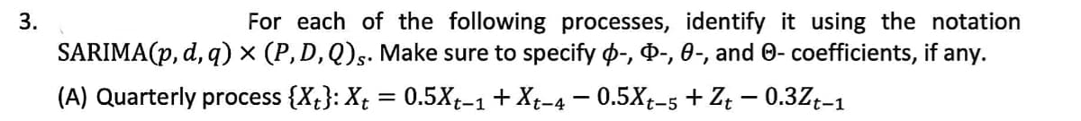 For each of the following processes, identify it using the notation
SARIMA(p, d, q) × (P, D, Q)s. Make sure to specify o-, D-, 0-, and 0- coefficients, if any.
3.
(A) Quarterly process {X;}: X; = 0.5X-1 + Xt-4 – 0.5Xt-5 + Zt – 0.3Z;-1
