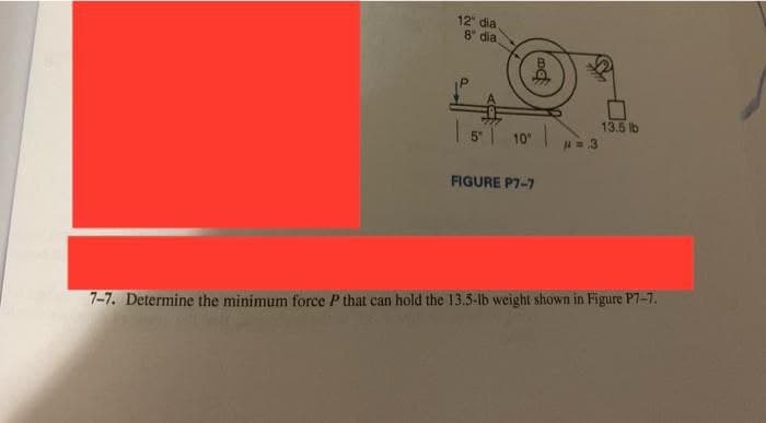 12 dia
8" dia
13.5 lb
5 10
FIGURE P7-7
7-7. Determine the minimum force P that can hold the 13.5-lb weight shown in Figure P7-7.
