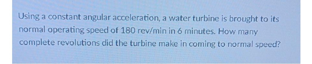 Using a constant angular acceleration, a water turbine is brought to its
normal operating speed of 180 rev/min in 6 minutes. How many
complete revolutions did the turbine make in coming to normal speed?
