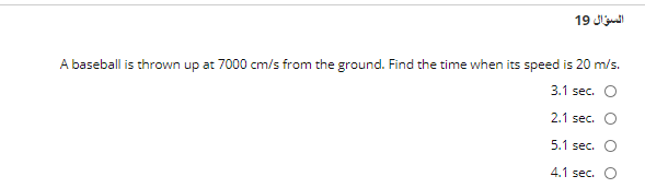 السؤال 19
A baseball is thrown up at 7000 cm/s from the ground. Find the time when its speed is 20 m/s.
3.1 sec. O
2.1 sec. O
5.1 sec. O
4.1 sec. O
