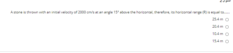 A stone is thrown with an initial velocity of 2000 cm/s at an angle 15° above the horizontal, therefore, its horizontal range (R) is equal to.
25.4 m O
20.4 m O
10.4 m O
15.4 m O
