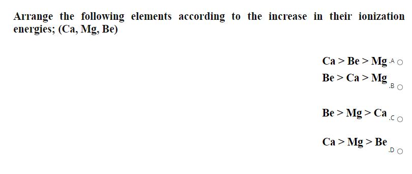 Arrange the following elements according to the increase in their ionization
energies; (Ca, Mg, Be)
Ca > Be > Mg A O
Вe > Са > Mg
.BO
Be > Mg > Ca co
Са > Mg > Be
