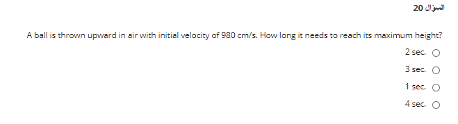 السؤال 20
A ball is thrown upward in air with initial velocity of 980 cm/s. How long it needs to reach its maximum height?
2 sec. O
3 sec. O
1 sec.
4 sec.
