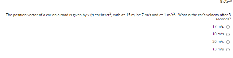 السؤال 8
The position vector of a car on a road is given by x (t) =a+bt+ct?, with a= 15 m, b= 7 m/s and c= 1 m/s2. What is the car's velocity after 3
seconds?
17 m/s O
10 m/s
20 m/s O
13 m/s O
