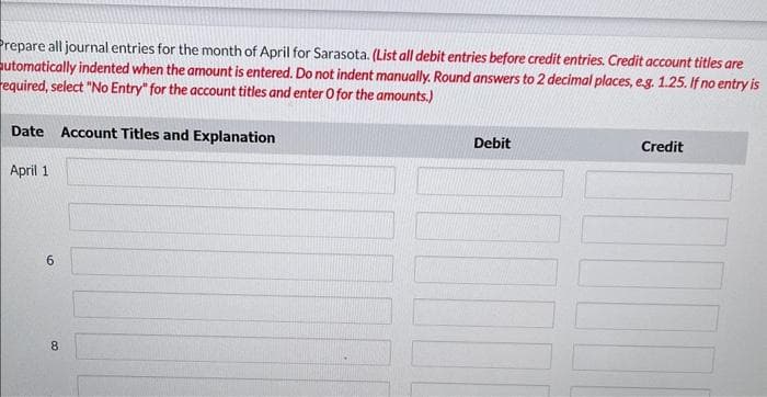 Prepare all journal entries for the month of April for Sarasota. (List all debit entries before credit entries. Credit account titles are
automatically indented when the amount is entered. Do not indent manually. Round answers to 2 decimal places, e.g. 1.25. If no entry is
required, select "No Entry" for the account titles and enter O for the amounts.)
Date Account Titles and Explanation
April 1
6
8
Debit
Credit
1