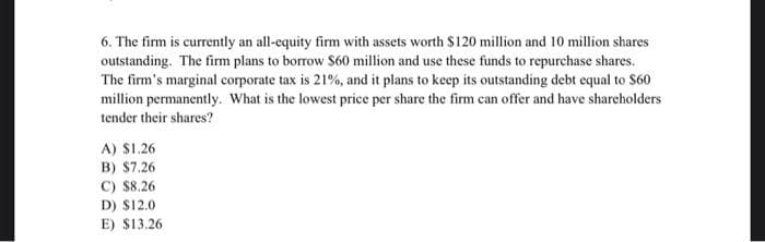 6. The firm is currently an all-equity firm with assets worth $120 million and 10 million shares
outstanding. The firm plans to borrow $60 million and use these funds to repurchase shares.
The firm's marginal corporate tax is 21%, and it plans to keep its outstanding debt equal to $60
million permanently. What is the lowest price per share the firm can offer and have shareholders
tender their shares?
A) $1.26
B) $7.26
C) $8.26
D) $12.0
E) $13.26