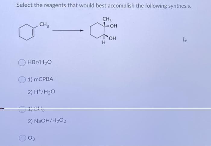 Select the reagents that would best accomplish the following synthesis.
CH3
đ
H
CH3
HBr/H₂O
1) mCPBA
2) H*/H₂O
2) NaOH/H₂O2
03
OH
OH