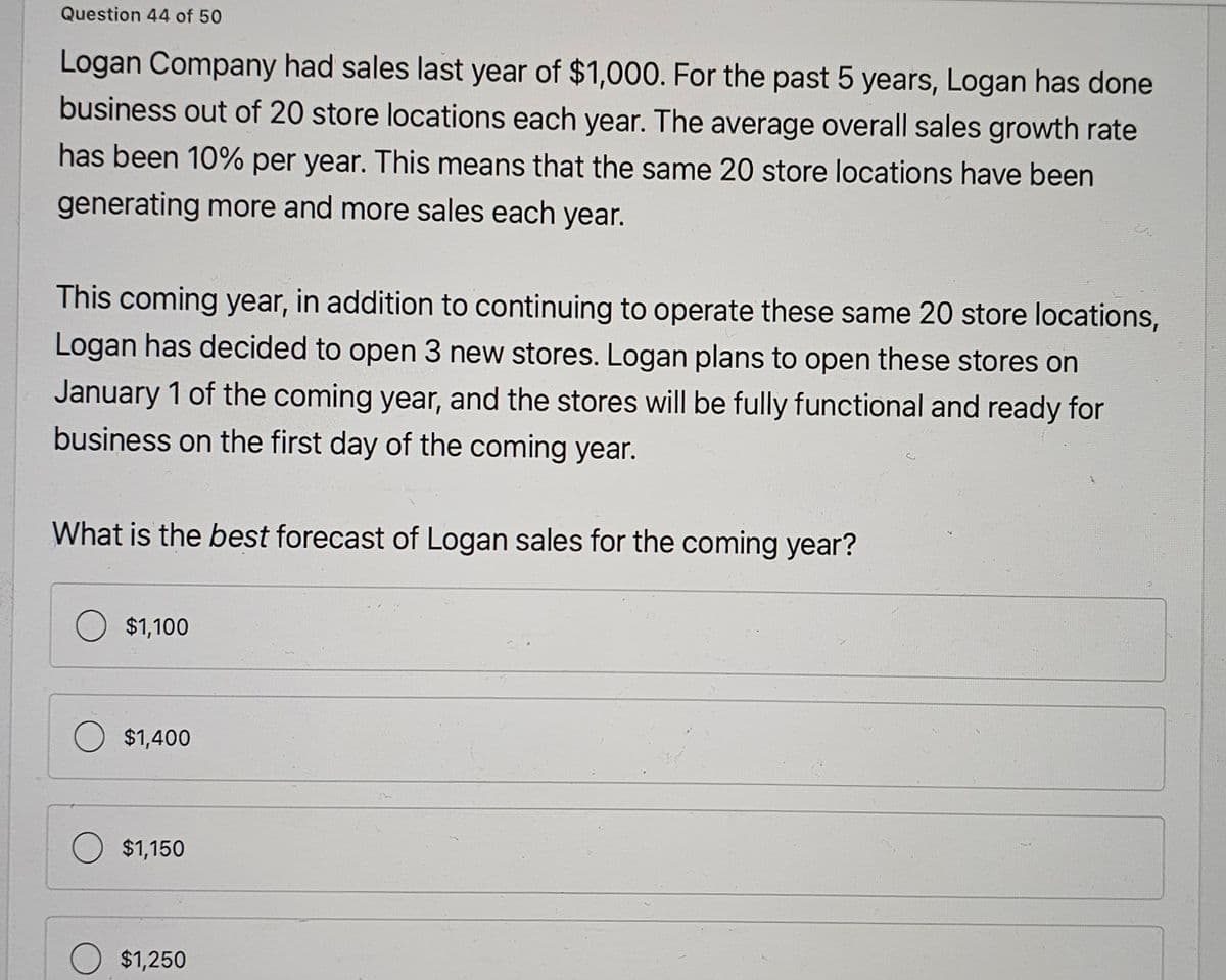 Question 44 of 50
Logan Company had sales last year of $1,000. For the past 5 years, Logan has done
business out of 20 store locations each year. The average overall sales growth rate
has been 10% per year. This means that the same 20 store locations have been
generating more and more sales each year.
This coming year, in addition to continuing to operate these same 20 store locations,
Logan has decided to open 3 new stores. Logan plans to open these stores on
January 1 of the coming year, and the stores will be fully functional and ready for
business on the first day of the coming year.
What is the best forecast of Logan sales for the coming year?
$1,100
$1,400
$1,150
$1,250