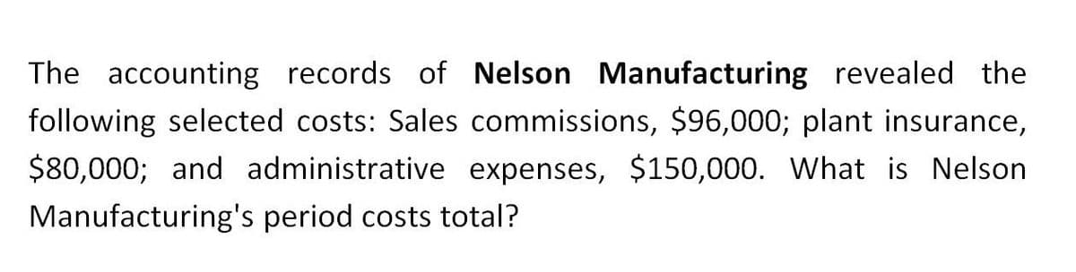 The accounting records of Nelson Manufacturing revealed the
following selected costs: Sales commissions, $96,000; plant insurance,
$80,000; and administrative expenses, $150,000. What is Nelson
Manufacturing's period costs total?