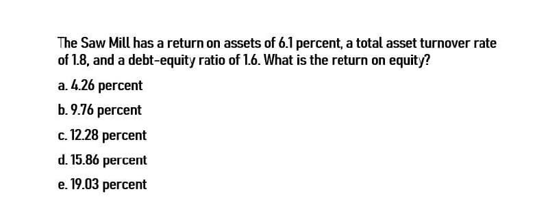 The Saw Mill has a return on assets of 6.1 percent, a total asset turnover rate
of 1.8, and a debt-equity ratio of 1.6. What is the return on equity?
a. 4.26 percent
b.9.76 percent
c. 12.28 percent
d. 15.86 percent
e. 19.03 percent