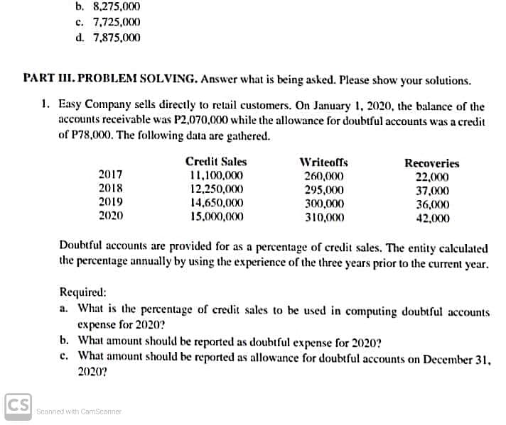 b. 8,275,000
c. 7,725,000
d. 7,875,000
PART III. PROBILEM SOLVING. Answer what is being asked. Please show your solutions.
1. Easy Company sells directly to retail customers. On January 1, 2020, the balance of the
accounts receivable was P2,070,000 while the allowance for doubtful accounts was a credit
of P78,000. The following data are gathered.
Credit Sales
Writeoffs
Recoveries
22,000
2017
11,100,000
12,250,000)
260,000
295,000
300,000
2018
37,000
36,000
2019
14,650,000
15,000,000
2020
310,000
42,000
Doubtful accounts are provided for as a percentage of credit sales. The entity calculated
the percentage annually by using the experience of the three years prior to the current year.
Required:
a. What is the percentage of credit sales to be used in computing doubtful accounts
expense for 2020?
b. What amount should be reported as doubtful expense for 2020?
c. What amount should be reported as allowance for doubtful accounts on December 31,
2020?
CS
Scanned with CamScanner
