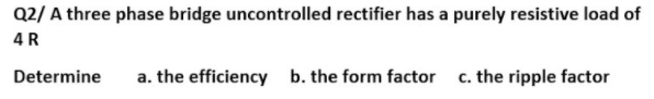 Q2/ A three phase bridge uncontrolled rectifier has a purely resistive load of
4R
Determine
a. the efficiency b. the form factor c. the ripple factor
