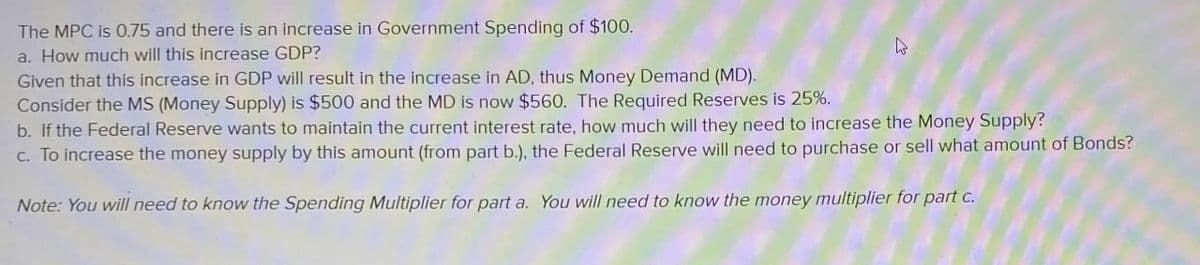 The MPC is 0.75 and there is an increase in Government Spending of $100.
a. How much will this increase GDP?
Given that this increase in GDP will result in the increase in AD, thus Money Demand (MD).
Consider the MS (Money Supply) is $500 and the MD is now $560. The Required Reserves is 25%.
b. If the Federal Reserve wants to maintain the current interest rate, how much will they need to increase the Money Supply?
c. To increase the money supply by this amount (from part b.), the Federal Reserve will need to purchase or sell what amount of Bonds?
Note: You will need to know the Spending Multiplier for part a. You will need to know the money multiplier for part c.