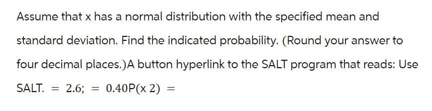 Assume that x has a normal distribution with the specified mean and
standard deviation. Find the indicated probability. (Round your answer to
four decimal places.) A button hyperlink to the SALT program that reads: Use
SALT. = 2.6; = 0.40P(x 2) =