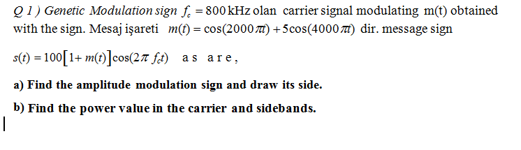 Q 1) Genetic Modulation sign f. = 800 kHz olan carrier signal modulating m(t) obtained
with the sign. Mesaj işareti m(t) = cos(2000 t) +5cos(4000 ) dir. message sign
s(t) = 100[1+ m(t)]cos(27 ft) as are,
a) Find the amplitude modulation sign and draw its side.
b) Find the power value in the carrier and sidebands.
