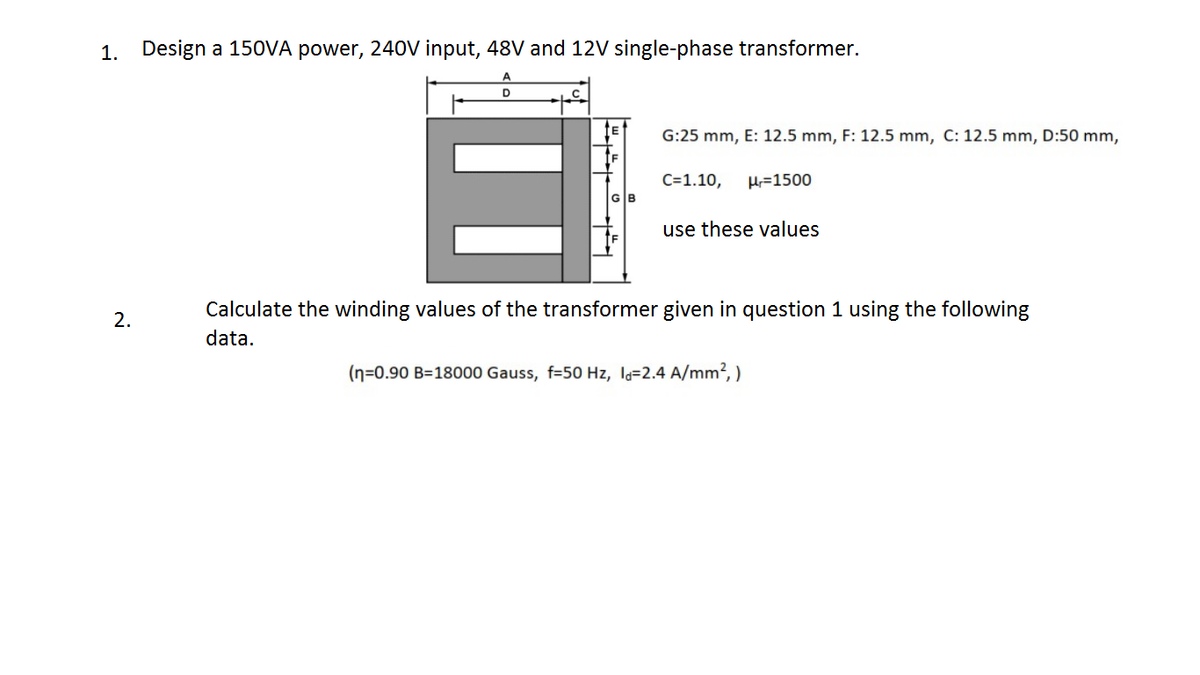 1. Design a 150VA power, 240V input, 48V and 12V single-phase transformer.
A
D
G:25 mm, E: 12.5 mm, F: 12.5 mm, C: 12.5 mm, D:50 mm,
C=1.10,
H=1500
GB
use these values
Calculate the winding values of the transformer given in question 1 using the following
data.
(n=0.90 B=18000 Gauss, f=50 Hz, la=2.4 A/mm², )
2.
