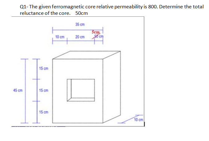 Q1- The given ferromagnetic core relative permeability is 800. Determine the total
reluctance of the core. 50cm
35 cm
Sem
50 cm
10 cm
20 cm
15 cm
45 cm
15 cm
15 cm
10 cm
