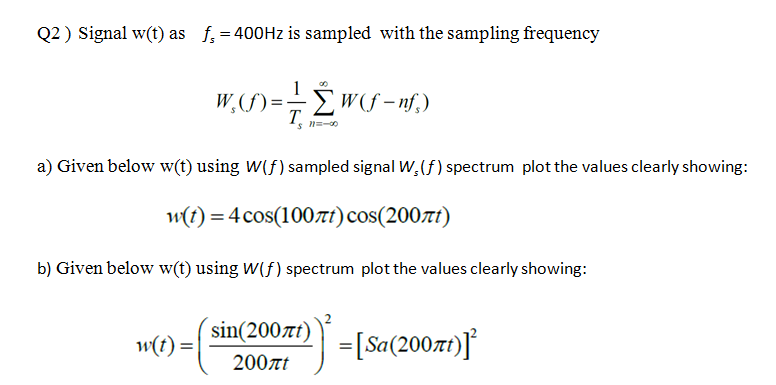 Q2 ) Signal w(t) as f, = 400HZ is sampled with the sampling frequency
W, (f) = - w<S-nf,)
a) Given below w(t) using W(f) sampled signal W,(f) spectrum plot the values clearly showing:
w(t) = 4 cos(100nt)cos(200tt)
b) Given below w(t) using W(f) spectrum plot the values clearly showing:
sin(200rt)
w(t) =|
=[Sa(2007t)]
200at
