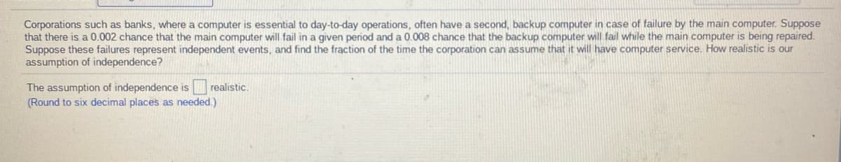 Corporations such as banks, where a computer is essential to day-to-day operations, often have a second, backup computer in case of failure by the main computer. Suppose
that there is a 0.002 chance that the main computer will fail in a given period and a 0.008 chance that the backup computer will fail while the main computer is being repaired.
Suppose these failures represent independent events, and find the fraction of the time the corporation can assume that it will have computer service. How realistic is our
assumption of independence?
The assumption of independence is realistic.
(Round to six decimal places as needed.)
