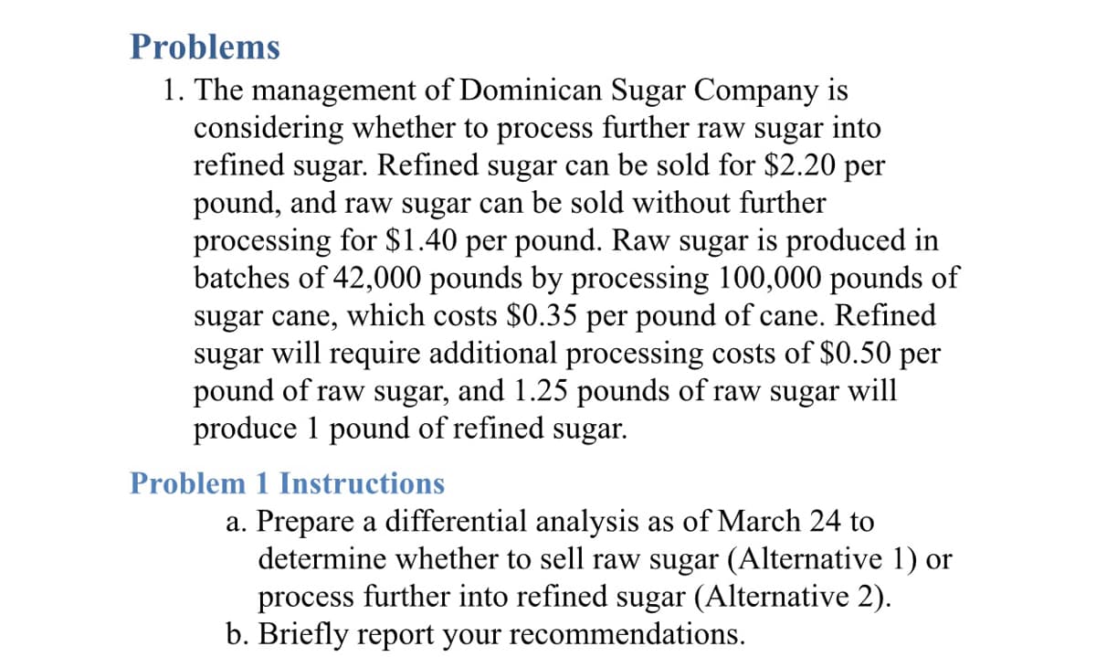 Problems
1. The management of Dominican Sugar Company is
considering whether to process further raw sugar into
refined sugar. Refined sugar can be sold for $2.20 per
pound, and raw sugar can be sold without further
processing for $1.40 per pound. Raw sugar is produced in
batches of 42,000 pounds by processing 100,000 pounds of
sugar cane, which costs $0.35 per pound of cane. Refined
sugar will require additional processing costs of $0.50 per
pound of raw sugar, and 1.25 pounds of raw sugar will
produce 1 pound of refined sugar.
Problem 1 Instructions
a. Prepare a differential analysis as of March 24 to
determine whether to sell raw sugar (Alternative 1) or
process further into refined sugar (Alternative 2).
b. Briefly report your recommendations.
