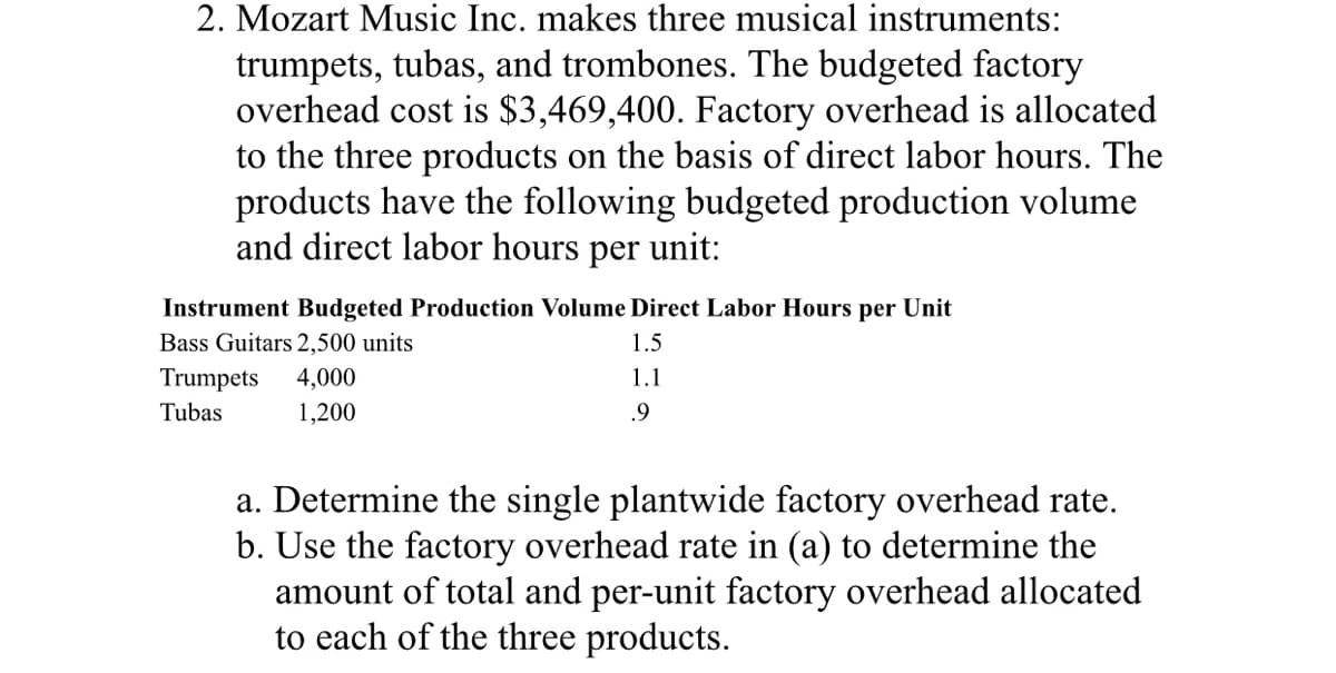 2. Mozart Music Inc. makes three musical instruments:
trumpets, tubas, and trombones. The budgeted factory
overhead cost is $3,469,400. Factory overhead is allocated
to the three products on the basis of direct labor hours. The
products have the following budgeted production volume
and direct labor hours per unit:
Instrument Budgeted Production Volume Direct Labor Hours per Unit
Bass Guitars 2,500 units
1.5
Trumpets
4,000
1.1
Tubas
1,200
.9
a. Determine the single plantwide factory overhead rate.
b. Use the factory overhead rate in (a) to determine the
amount of total and per-unit factory overhead allocated
to each of the three products.
