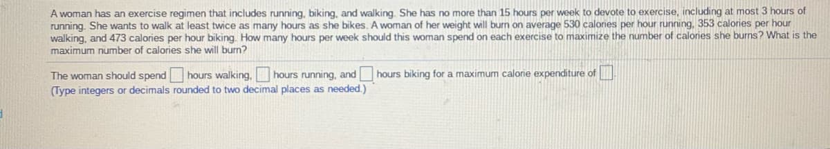 A woman has an exercise regimen that includes running, biking, and walking. She has no more than 15 hours per week to devote to exercise, including at most 3 hours of
running. She wants to walk at least twice as many hours as she bikes. A woman of her weight will burn on average 530 calories per hour running, 353 calories per hour
walking, and 473 calories per hour biking. How many hours per week should this woman spend on each exercise to maximize the number of calories she burns? What is the
maximum number of calories she will burn?
The woman should spend
hours walking,
hours running, and hours biking for a maximum calorie expenditure of
(Type integers or decimals rounded to two decimal places as needed.)
