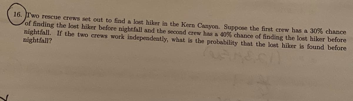 16. JTWO rescue crews set out to find a lost hiker in the Kern Canyon. Suppose the first crew has a 30% chance
of finding the lost hiker before nightfall and the second crew has a 40% chance of finding the lost hiker before
nightfall. If the two crews work independently, what is the probability that the lost hiker is found before
nightfall?
