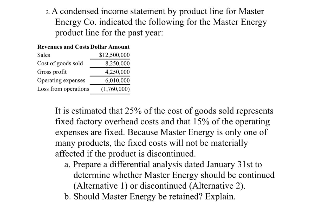 2. A condensed income statement by product line for Master
Energy Co. indicated the following for the Master Energy
product line for the past year:
Revenues and Costs Dollar Amount
Sales
$12,500,000
Cost of goods sold
Gross profit
Operating expenses
Loss from operations
8,250,000
4,250,000
6,010,000
(1,760,000)
It is estimated that 25% of the cost of goods sold represents
fixed factory overhead costs and that 15% of the operating
expenses are fixed. Because Master Energy is only one of
many products, the fixed costs will not be materially
affected if the product is discontinued.
a. Prepare a differential analysis dated January 31st to
determine whether Master Energy should be continued
(Alternative 1) or discontinued (Alternative 2).
b. Should Master Energy be retained? Explain.
