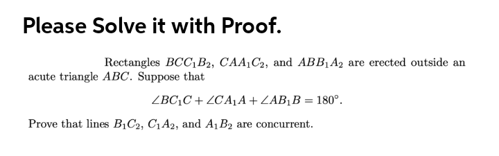 Please Solve it with Proof.
Rectangles BCC,B2, CAA¡C2, and ABB1A2 are erected outside an
acute triangle ABC. Suppose that
ZBC¡C + ZC A1A+ZAB¡B = 180°.
Prove that lines B¡C2, C1A2, and A1 B2 are concurrent.
