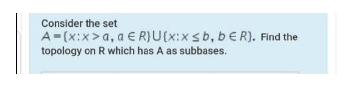 Consider the set
A ={x:x>a, a E R}U(x:xsb, bE R). Find the
topology on R which has A as subbases.
