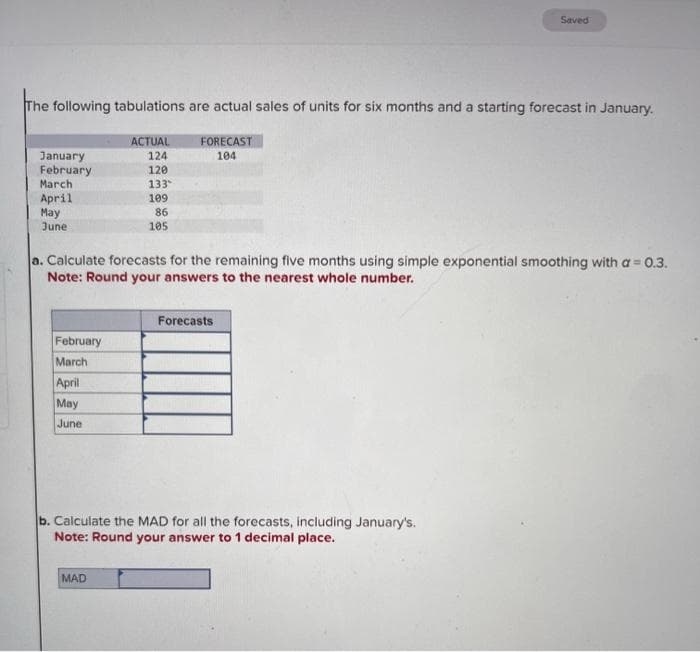 The following tabulations are actual sales of units for six months and a starting forecast in January.
ACTUAL
124
FORECAST
104
120
133
109
86
105
January
February
March
April
May
June
a. Calculate forecasts for the remaining five months using simple exponential smoothing with a = 0.3.
Note: Round your answers to the nearest whole number.
February
March
April
May
June
Saved
Forecasts
b. Calculate the MAD for all the forecasts, including January's.
Note: Round your answer to 1 decimal place.
MAD