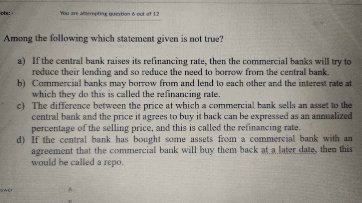 lote: -
You are attempting question 6 out of 12
Among the following which statement given is not true?
a) If the central bank raises its refinancing rate, then the commercial banks will try to
reduce their lending and so reduce the need to borrow from the central bank.
b) Commercial banks may borrow from and lend to each other and the interest rate at
which they do this is called the refinancing rate.
c) The difference between the price at which a commercial bank sells an asset to the
central bank and the price it agrees to buy it back can be expressed as an annualized
percentage of the selling price, and this is called the refinancing rate.
d) If the central bank has bought some assets from a commercial bank with an
agreement that the commercial bank will buy them back at a later date, then this
would be called a repo.
swer
